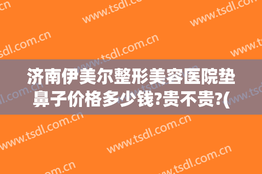 济南伊美尔整形美容医院垫鼻子价格多少钱?贵不贵?(济南整鼻子大概多少钱)