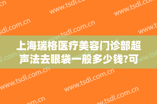 上海瑞格医疗美容门诊部超声法去眼袋一般多少钱?可靠吗?(上海瑞格医疗美容机构)