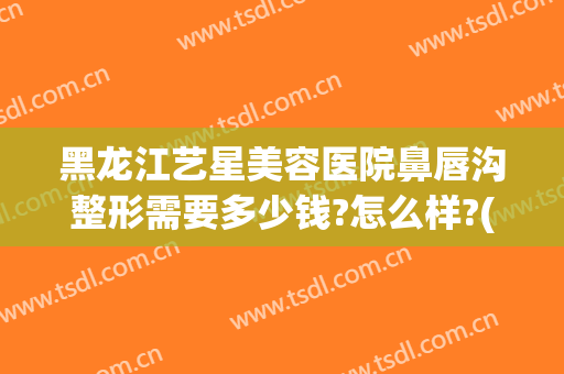 黑龙江艺星美容医院鼻唇沟整形需要多少钱?怎么样?(哈尔滨艺星美容整形医院)