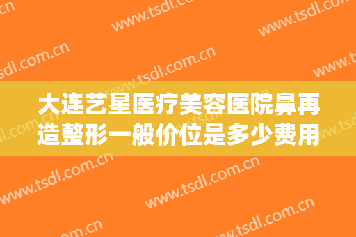 大连艺星医疗美容医院鼻再造整形一般价位是多少费用?可靠吗?(艺星正规美容整形医院)