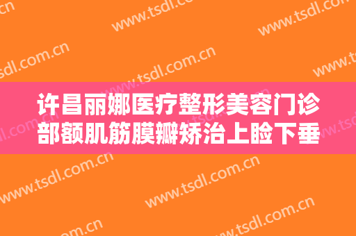 许昌丽娜医疗整形美容门诊部额肌筋膜瓣矫治上睑下垂价格?有哪些优势?