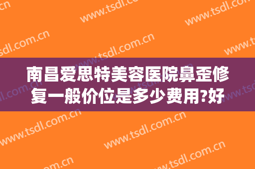 南昌爱思特美容医院鼻歪修复一般价位是多少费用?好不好?(歪鼻整形手术医院)