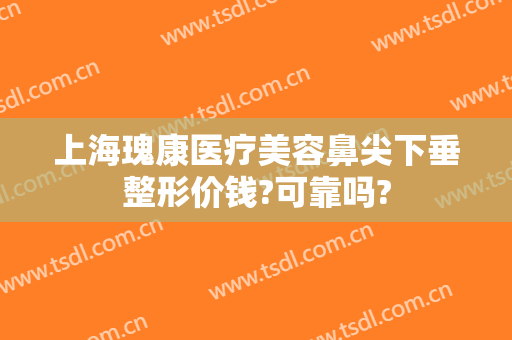 上海瑰康医疗美容鼻尖下垂整形价钱?可靠吗?