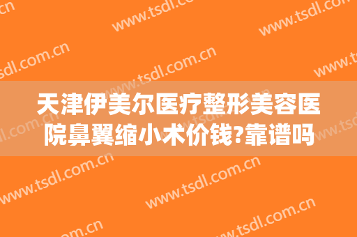 天津伊美尔医疗整形美容医院鼻翼缩小术价钱?靠谱吗?(天津伊美尔整容整形医院)