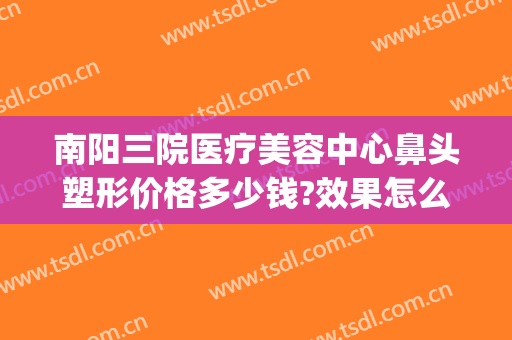 南阳三院医疗美容中心鼻头塑形价格多少钱?效果怎么样?(南阳第三人民医院美容)