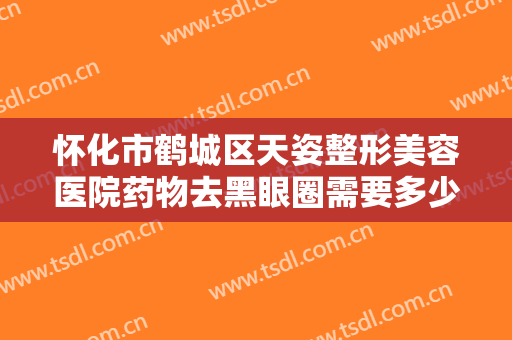 怀化市鹤城区天姿整形美容医院药物去黑眼圈需要多少钱?有哪些优势?