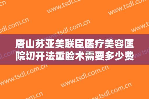 唐山苏亚美联臣医疗美容医院切开法重睑术需要多少费用?好不好?