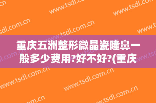 重庆五洲整形微晶瓷隆鼻一般多少费用?好不好?(重庆五洲整形价格)