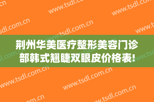 荆州华美医疗整形美容门诊部韩式翘睫双眼皮价格表!效果怎么样?(荆州整形美容三甲医院)