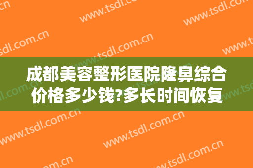 成都美容整形医院隆鼻综合价格多少钱?多长时间恢复?(成都隆鼻一般多少钱)
