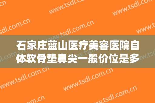 石家庄蓝山医疗美容医院自体软骨垫鼻尖一般价位是多少?靠谱吗?(石家庄蓝山医疗美容医院正规吗)