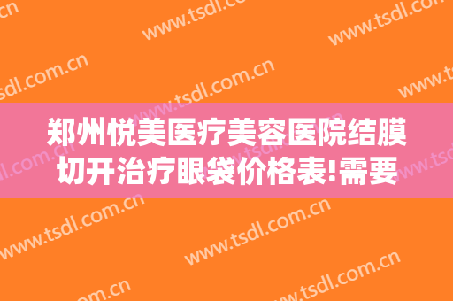 郑州悦美医疗美容医院结膜切开治疗眼袋价格表!需要多久恢复?(郑州做祛眼袋一般多少钱)