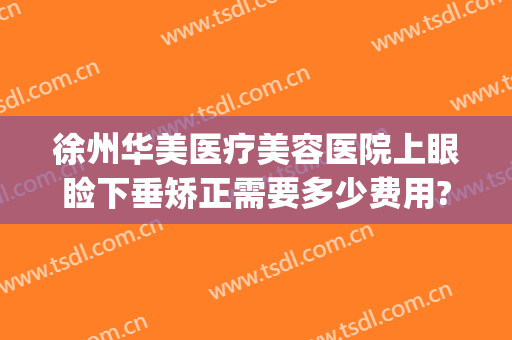 徐州华美医疗美容医院上眼睑下垂矫正需要多少费用?可靠吗?(徐州华美整形美容医院怎么样?)