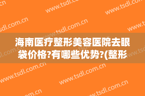 海南医疗整形美容医院去眼袋价格?有哪些优势?(整形医院去眼袋一般多少钱)
