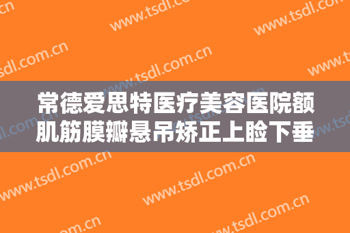 常德爱思特医疗美容医院额肌筋膜瓣悬吊矫正上睑下垂一般价位是多少费用?怎么样?
