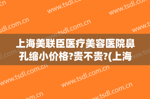 上海美联臣医疗美容医院鼻孔缩小价格?贵不贵?(上海美联臣做鼻综合怎么样)