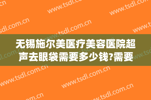 无锡施尔美医疗美容医院超声去眼袋需要多少钱?需要多久恢复?(施尔美去眼袋费用)