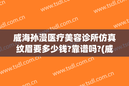 威海孙漫医疗美容诊所仿真纹眉要多少钱?靠谱吗?(威海孙漫整形医院电话)