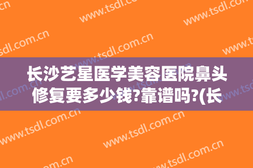 长沙艺星医学美容医院鼻头修复要多少钱?靠谱吗?(长沙艺星医学美容医院电话)