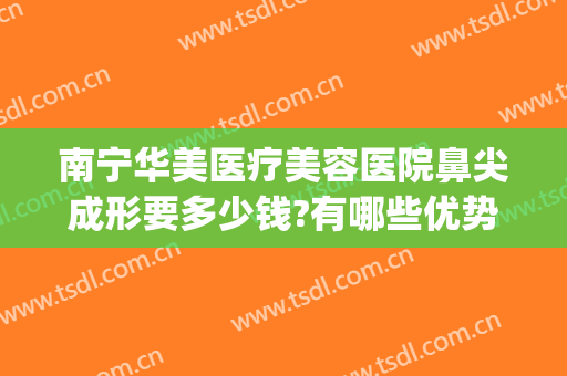 南宁华美医疗美容医院鼻尖成形要多少钱?有哪些优势?(南宁华美哪个医生做鼻子好)