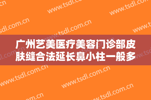 广州艺美医疗美容门诊部皮肤缝合法延长鼻小柱一般多少费用?靠谱吗?
