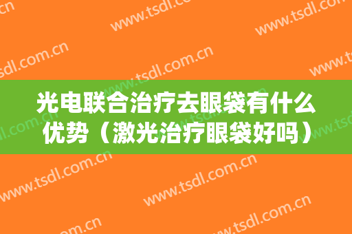光电联合治疗去眼袋有什么优势（激光治疗眼袋好吗）(激光去眼袋好不好)