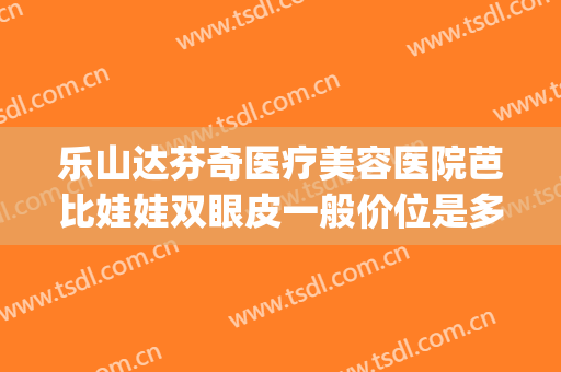 乐山达芬奇医疗美容医院芭比娃娃双眼皮一般价位是多少?好不好?(乐山达芬奇整形)