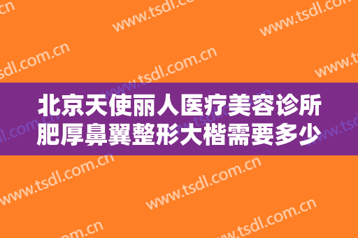 北京天使丽人医疗美容诊所肥厚鼻翼整形大楷需要多少钱?多长时间恢复?