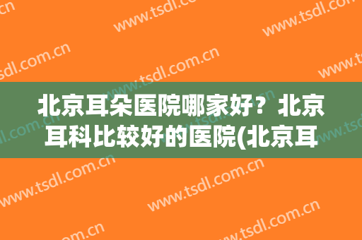 北京耳朵医院哪家好？北京耳科比较好的医院(北京耳科医院哪个好)