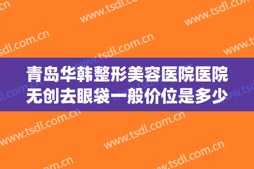 青岛华韩整形美容医院医院无创去眼袋一般价位是多少?靠谱吗?(青岛华韩整形医院割双眼皮)