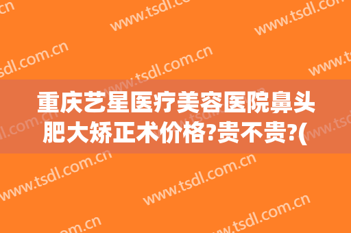 重庆艺星医疗美容医院鼻头肥大矫正术价格?贵不贵?(重庆星艺美整形医院)