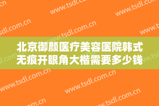 北京御颜医疗美容医院韩式无痕开眼角大楷需要多少钱?好不好?