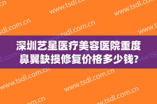 深圳艺星医疗美容医院重度鼻翼缺损修复价格多少钱?有哪些优势?(深圳星之美医疗整形)