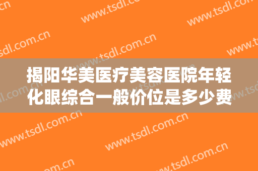 揭阳华美医疗美容医院年轻化眼综合一般价位是多少费用?贵不贵?(汕头华美整形医院怎么样)