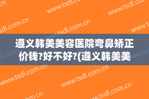 遵义韩美美容医院弯鼻矫正价钱?好不好?(遵义韩美美容医院怎么样)