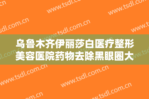 乌鲁木齐伊丽莎白医疗整形美容医院药物去除黑眼圈大楷需要多少费用?多长时间恢复?