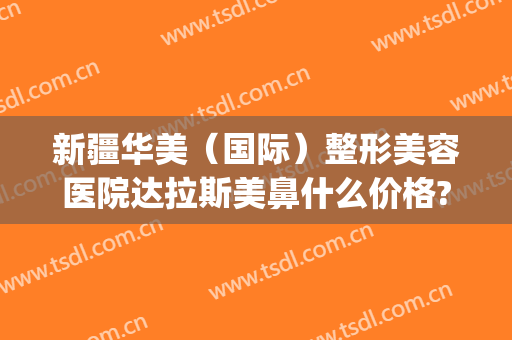 新疆华美（国际）整形美容医院达拉斯美鼻什么价格?怎么样?(新疆华美整形医院医生)
