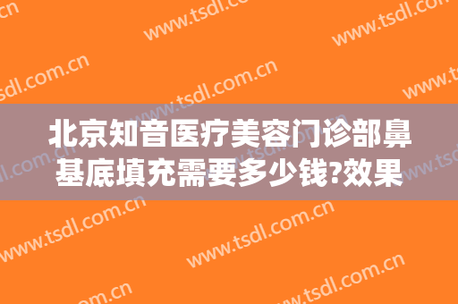 北京知音医疗美容门诊部鼻基底填充需要多少钱?效果怎么样?(北京知音整形美容医院怎么样)