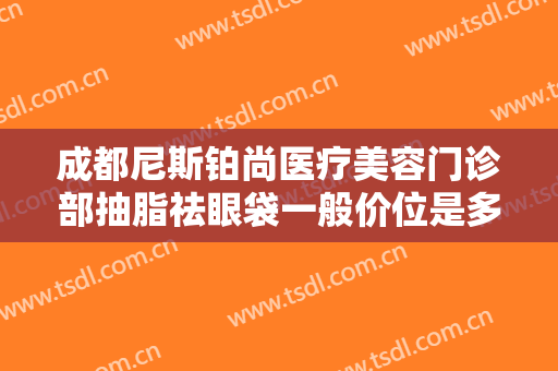 成都尼斯铂尚医疗美容门诊部抽脂祛眼袋一般价位是多少费用?多长时间恢复?