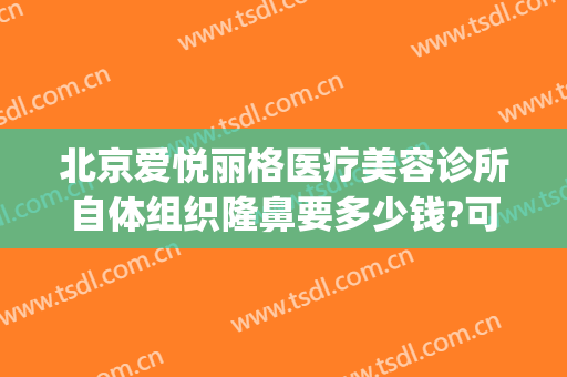 北京爱悦丽格医疗美容诊所自体组织隆鼻要多少钱?可靠吗?(北京爱美丽医疗整形)