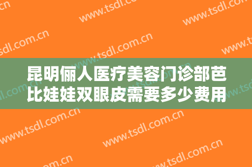 昆明俪人医疗美容门诊部芭比娃娃双眼皮需要多少费用?有哪些优势?