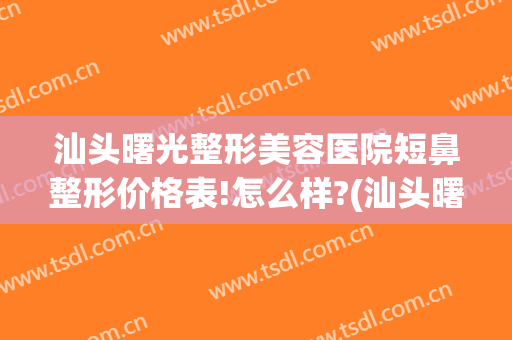 汕头曙光整形美容医院短鼻整形价格表!怎么样?(汕头曙光整形美容医院简介)