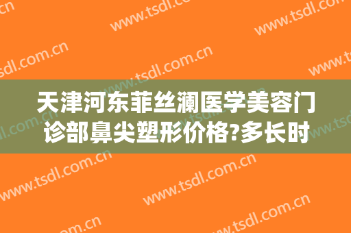 天津河东菲丝澜医学美容门诊部鼻尖塑形价格?多长时间恢复?(菲丝澜整形医院)