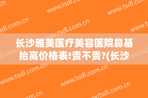 长沙雅美医疗美容医院鼻基抬高价格表!贵不贵?(长沙做鼻部整形)