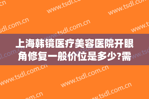 上海韩镜医疗美容医院开眼角修复一般价位是多少?需要多久恢复?(上海韩镜医疗美容医院)