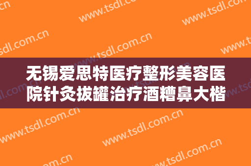 无锡爱思特医疗整形美容医院针灸拔罐治疗酒糟鼻大楷需要多少费用?多长时间恢复?