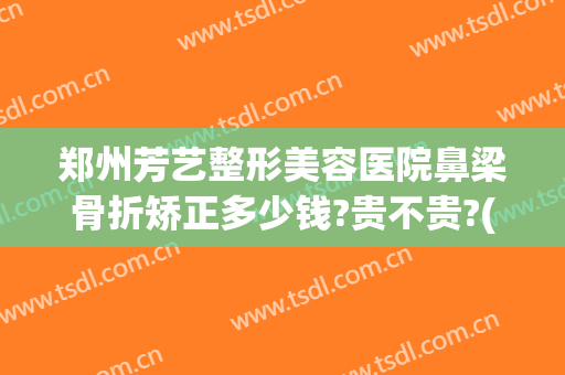 郑州芳艺整形美容医院鼻梁骨折矫正多少钱?贵不贵?(医美整形鼻子多少钱)
