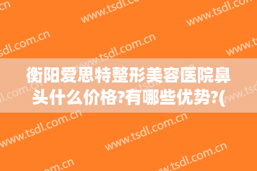 衡阳爱思特整形美容医院鼻头什么价格?有哪些优势?(长沙市鼻子整形长沙爱思特)