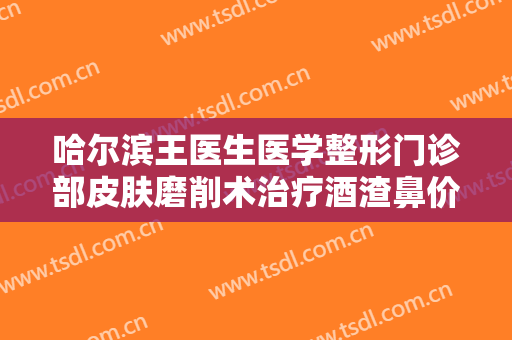 哈尔滨王医生医学整形门诊部皮肤磨削术治疗酒渣鼻价钱?需要多久恢复?