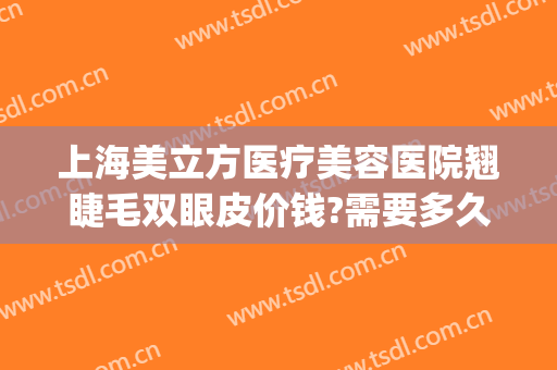 上海美立方医疗美容医院翘睫毛双眼皮价钱?需要多久恢复?(双眼皮翘睫术多少钱)
